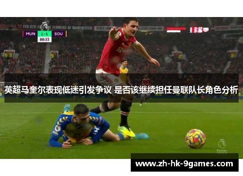 英超马奎尔表现低迷引发争议 是否该继续担任曼联队长角色分析