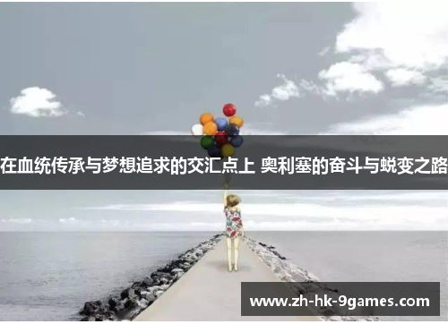 在血统传承与梦想追求的交汇点上 奥利塞的奋斗与蜕变之路 在血统传承与梦想追求的交汇点上 奥利塞的奋斗与蜕变之路