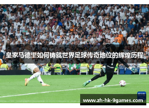皇家马德里如何铸就世界足球传奇地位的辉煌历程 皇家马德里如何铸就世界足球传奇地位的辉煌历程