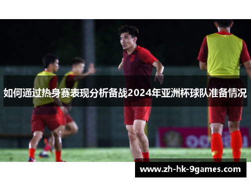 如何通过热身赛表现分析备战2024年亚洲杯球队准备情况