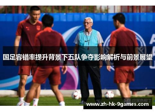 国足容错率提升背景下五队争夺影响解析与前景展望