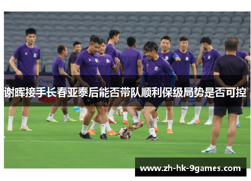 谢晖接手长春亚泰后能否带队顺利保级局势是否可控 谢晖接手长春亚泰后能否带队顺利保级局势是否可控
