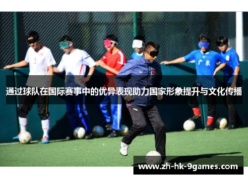通过球队在国际赛事中的优异表现助力国家形象提升与文化传播 通过球队在国际赛事中的优异表现助力国家形象提升与文化传播
