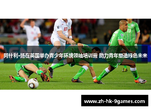 阿什利·扬在英国举办青少年环境领袖培训营 助力青年塑造绿色未来 阿什利·扬在英国举办青少年环境领袖培训营 助力青年塑造绿色未来