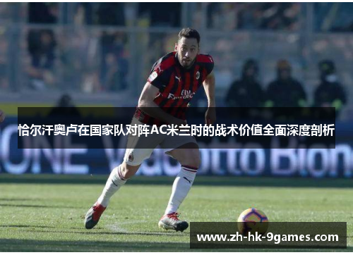 恰尔汗奥卢在国家队对阵AC米兰时的战术价值全面深度剖析