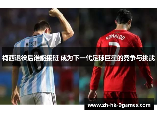 梅西退役后谁能接班 成为下一代足球巨星的竞争与挑战